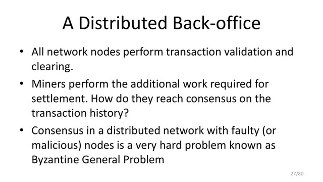 A Distributed Back-office
• All network nodes perform transaction validation and
clearing.
• Miners perform the additional work required for
settlement. How do they reach consensus on the
transaction history?
• Consensus in a distributed network with faulty (or
malicious) nodes is a very hard problem known as
Byzantine General Problem
27/80
