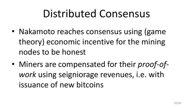 Distributed Consensus
• Nakamoto reaches consensus using (game
theory) economic incentive for the mining
nodes to be honest
• Miners are compensated for their proof-of-
work using seigniorage revenues, i.e. with
issuance of new bitcoins
28/80
