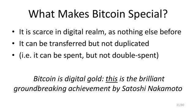 What Makes Bitcoin Special?
• It is scarce in digital realm, as nothing else before
• It can be transferred but not duplicated
• (i.e. it can be spent, but not double-spent)
Bitcoin is digital gold: this is the brilliant
groundbreaking achievement by Satoshi Nakamoto
31/80
