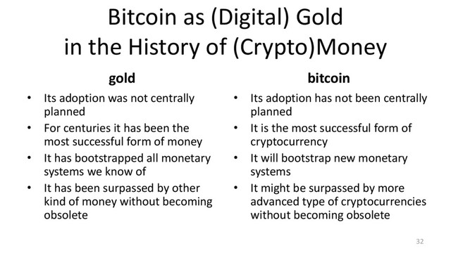 Bitcoin as (Digital) Gold
in the History of (Crypto)Money
gold
• Its adoption was not centrally
planned
• For centuries it has been the
most successful form of money
• It has bootstrapped all monetary
systems we know of
• It has been surpassed by other
kind of money without becoming
obsolete
bitcoin
• Its adoption has not been centrally
planned
• It is the most successful form of
cryptocurrency
• It will bootstrap new monetary
systems
• It might be surpassed by more
advanced type of cryptocurrencies
without becoming obsolete
32
