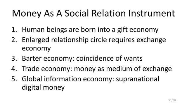 Money As A Social Relation Instrument
1. Human beings are born into a gift economy
2. Enlarged relationship circle requires exchange
economy
3. Barter economy: coincidence of wants
4. Trade economy: money as medium of exchange
5. Global information economy: supranational
digital money
35/80
