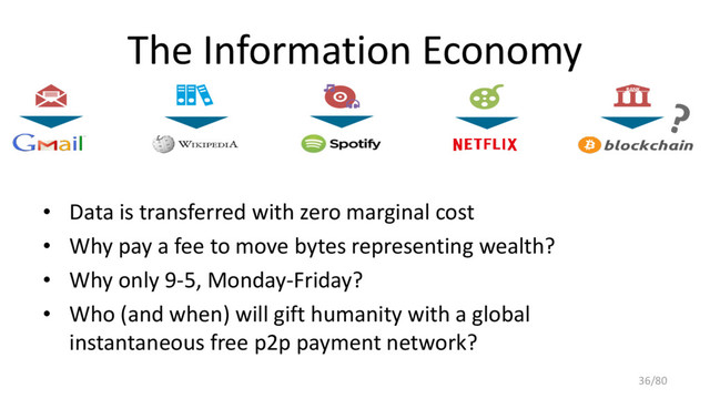The Information Economy
• Data is transferred with zero marginal cost
• Why pay a fee to move bytes representing wealth?
• Why only 9-5, Monday-Friday?
• Who (and when) will gift humanity with a global
instantaneous free p2p payment network?
BANK
36/80
