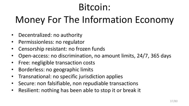 Bitcoin:
Money For The Information Economy
• Decentralized: no authority
• Permissionless: no regulator
• Censorship resistant: no frozen funds
• Open-access: no discrimination, no amount limits, 24/7, 365 days
• Free: negligible transaction costs
• Borderless: no geographic limits
• Transnational: no specific jurisdiction applies
• Secure: non falsifiable, non repudiable transactions
• Resilient: nothing has been able to stop it or break it
37/80
