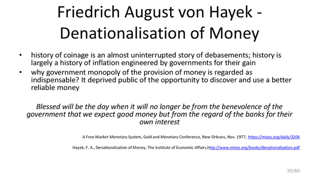 Friedrich August von Hayek -
Denationalisation of Money
• history of coinage is an almost uninterrupted story of debasements; history is
largely a history of inflation engineered by governments for their gain
• why government monopoly of the provision of money is regarded as
indispensable? It deprived public of the opportunity to discover and use a better
reliable money
Blessed will be the day when it will no longer be from the benevolence of the
government that we expect good money but from the regard of the banks for their
own interest
A Free-Market Monetary System, Gold and Monetary Conference, New Orleans, Nov. 1977, https://mises.org/daily/3204
Hayek, F. A., Denationalisation of Money, The Institute of Economic Affairs,http://www.mises.org/books/denationalisation.pdf
39/80
