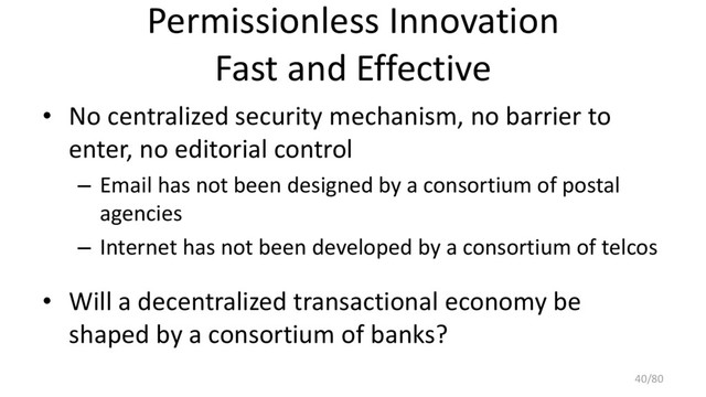 Permissionless Innovation
Fast and Effective
• No centralized security mechanism, no barrier to
enter, no editorial control
– Email has not been designed by a consortium of postal
agencies
– Internet has not been developed by a consortium of telcos
• Will a decentralized transactional economy be
shaped by a consortium of banks?
40/80
