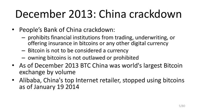 December 2013: China crackdown
• People’s Bank of China crackdown:
– prohibits financial institutions from trading, underwriting, or
offering insurance in bitcoins or any other digital currency
– Bitcoin is not to be considered a currency
– owning bitcoins is not outlawed or prohibited
• As of December 2013 BTC China was world's largest Bitcoin
exchange by volume
• Alibaba, China's top Internet retailer, stopped using bitcoins
as of January 19 2014
5/80
