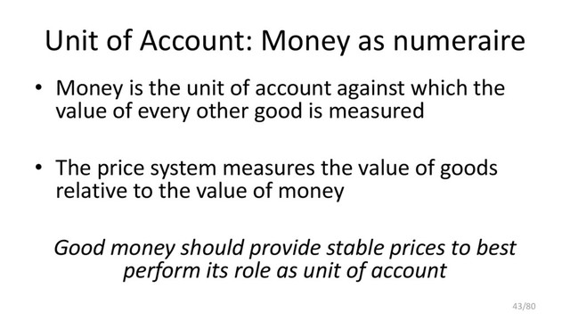 Unit of Account: Money as numeraire
• Money is the unit of account against which the
value of every other good is measured
• The price system measures the value of goods
relative to the value of money
Good money should provide stable prices to best
perform its role as unit of account
43/80
