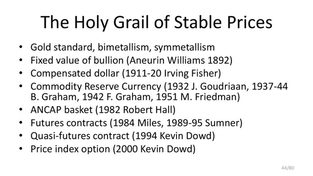 The Holy Grail of Stable Prices
• Gold standard, bimetallism, symmetallism
• Fixed value of bullion (Aneurin Williams 1892)
• Compensated dollar (1911-20 Irving Fisher)
• Commodity Reserve Currency (1932 J. Goudriaan, 1937-44
B. Graham, 1942 F. Graham, 1951 M. Friedman)
• ANCAP basket (1982 Robert Hall)
• Futures contracts (1984 Miles, 1989-95 Sumner)
• Quasi-futures contract (1994 Kevin Dowd)
• Price index option (2000 Kevin Dowd)
44/80
