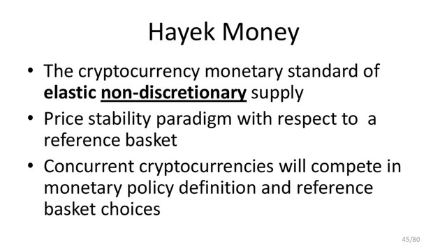 Hayek Money
• The cryptocurrency monetary standard of
elastic non-discretionary supply
• Price stability paradigm with respect to a
reference basket
• Concurrent cryptocurrencies will compete in
monetary policy definition and reference
basket choices
45/80
