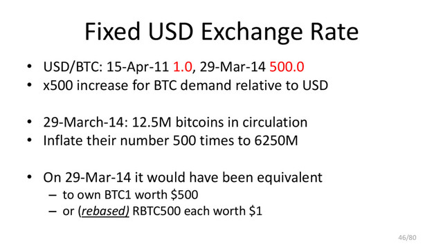 Fixed USD Exchange Rate
• USD/BTC: 15-Apr-11 1.0, 29-Mar-14 500.0
• x500 increase for BTC demand relative to USD
• 29-March-14: 12.5M bitcoins in circulation
• Inflate their number 500 times to 6250M
• On 29-Mar-14 it would have been equivalent
– to own BTC1 worth $500
– or (rebased) RBTC500 each worth $1
46/80
