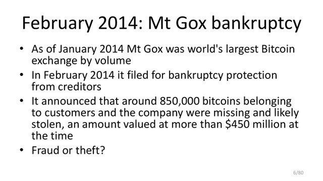 February 2014: Mt Gox bankruptcy
• As of January 2014 Mt Gox was world's largest Bitcoin
exchange by volume
• In February 2014 it filed for bankruptcy protection
from creditors
• It announced that around 850,000 bitcoins belonging
to customers and the company were missing and likely
stolen, an amount valued at more than $450 million at
the time
• Fraud or theft?
6/80
