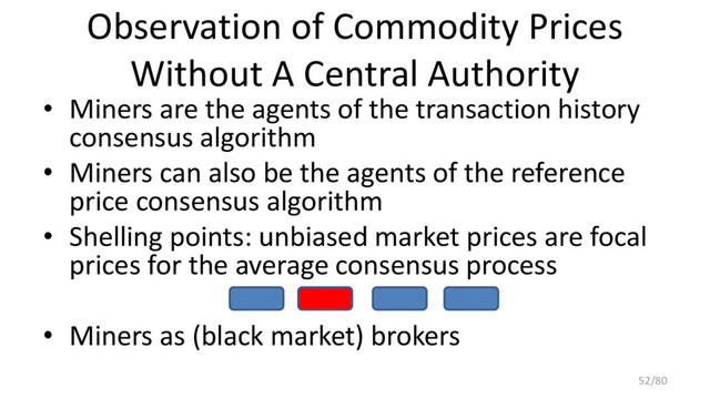Observation of Commodity Prices
Without A Central Authority
• Miners are the agents of the transaction history
consensus algorithm
• Miners can also be the agents of the reference
price consensus algorithm
• Shelling points: unbiased market prices are focal
prices for the average consensus process
• Miners as (black market) brokers
52/80
