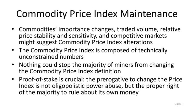 Commodity Price Index Maintenance
• Commodities’ importance changes, traded volume, relative
price stability and sensitivity, and competitive markets
might suggest Commodity Price Index alterations
• The Commodity Price Index is composed of technically
unconstrained numbers
• Nothing could stop the majority of miners from changing
the Commodity Price Index definition
• Proof-of-stake is crucial: the prerogative to change the Price
Index is not oligopolistic power abuse, but the proper right
of the majority to rule about its own money
53/80
