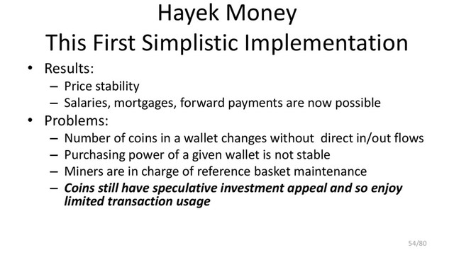 Hayek Money
This First Simplistic Implementation
• Results:
– Price stability
– Salaries, mortgages, forward payments are now possible
• Problems:
– Number of coins in a wallet changes without direct in/out flows
– Purchasing power of a given wallet is not stable
– Miners are in charge of reference basket maintenance
– Coins still have speculative investment appeal and so enjoy
limited transaction usage
54/80
