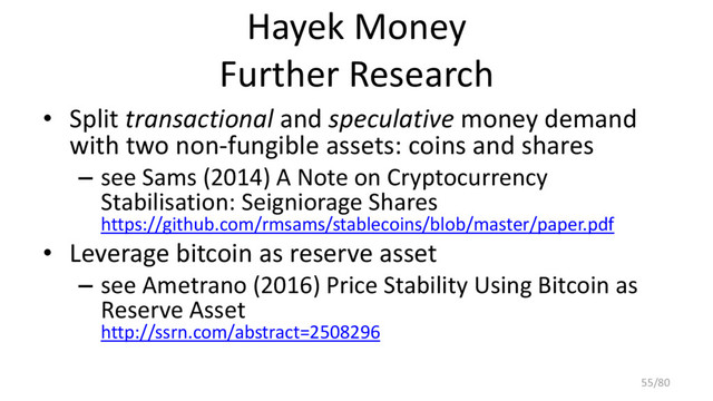 Hayek Money
Further Research
• Split transactional and speculative money demand
with two non-fungible assets: coins and shares
– see Sams (2014) A Note on Cryptocurrency
Stabilisation: Seigniorage Shares
https://github.com/rmsams/stablecoins/blob/master/paper.pdf
• Leverage bitcoin as reserve asset
– see Ametrano (2016) Price Stability Using Bitcoin as
Reserve Asset
http://ssrn.com/abstract=2508296
55/80

