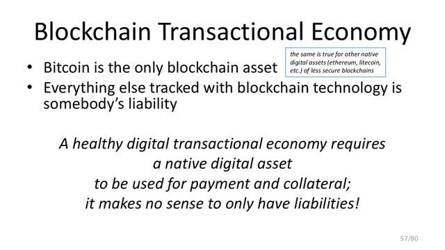 Blockchain Transactional Economy
• Bitcoin is the only blockchain asset
• Everything else tracked with blockchain technology is
somebody’s liability
A healthy digital transactional economy requires
a native digital asset
to be used for payment and collateral;
it makes no sense to only have liabilities!
the same is true for other native
digital assets (ethereum, litecoin,
etc.) of less secure blockchains
57/80

