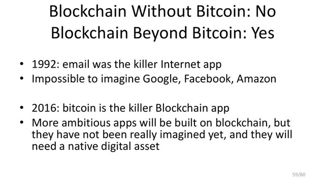 Blockchain Without Bitcoin: No
Blockchain Beyond Bitcoin: Yes
• 1992: email was the killer Internet app
• Impossible to imagine Google, Facebook, Amazon
• 2016: bitcoin is the killer Blockchain app
• More ambitious apps will be built on blockchain, but
they have not been really imagined yet, and they will
need a native digital asset
59/80
