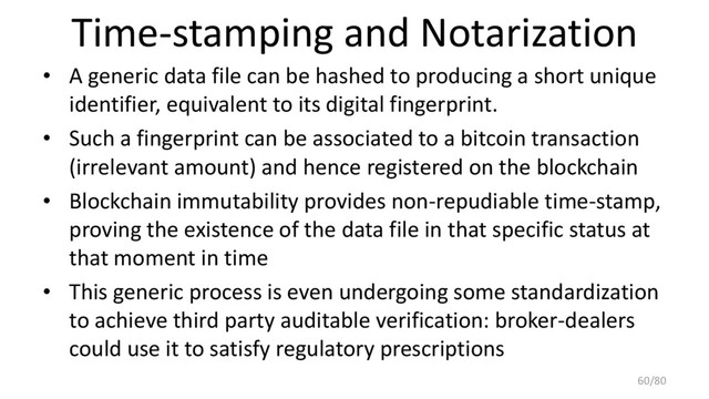 Time-stamping and Notarization
• A generic data file can be hashed to producing a short unique
identifier, equivalent to its digital fingerprint.
• Such a fingerprint can be associated to a bitcoin transaction
(irrelevant amount) and hence registered on the blockchain
• Blockchain immutability provides non-repudiable time-stamp,
proving the existence of the data file in that specific status at
that moment in time
• This generic process is even undergoing some standardization
to achieve third party auditable verification: broker-dealers
could use it to satisfy regulatory prescriptions
60/80
