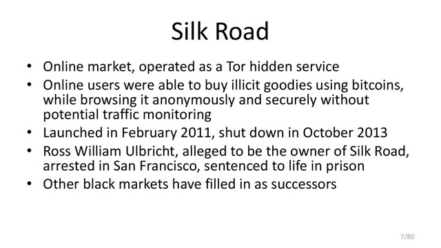 Silk Road
• Online market, operated as a Tor hidden service
• Online users were able to buy illicit goodies using bitcoins,
while browsing it anonymously and securely without
potential traffic monitoring
• Launched in February 2011, shut down in October 2013
• Ross William Ulbricht, alleged to be the owner of Silk Road,
arrested in San Francisco, sentenced to life in prison
• Other black markets have filled in as successors
7/80
