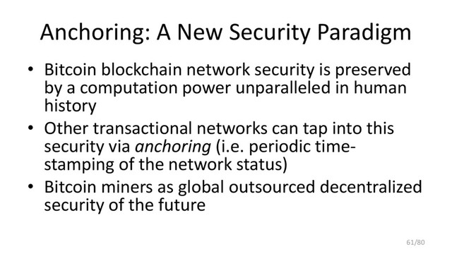 Anchoring: A New Security Paradigm
• Bitcoin blockchain network security is preserved
by a computation power unparalleled in human
history
• Other transactional networks can tap into this
security via anchoring (i.e. periodic time-
stamping of the network status)
• Bitcoin miners as global outsourced decentralized
security of the future
61/80
