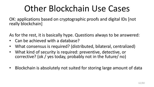 Other Blockchain Use Cases
OK: applications based on cryptographic proofs and digital IDs [not
really blockchain]
As for the rest, it is basically hype. Questions always to be answered:
• Can be achieved with a database?
• What consensus is required? (distributed, bilateral, centralized)
• What kind of security is required: preventive, detective, or
corrective? (ok / yes today, probably not in the future/ no)
• Blockchain is absolutely not suited for storing large amount of data
62/80
