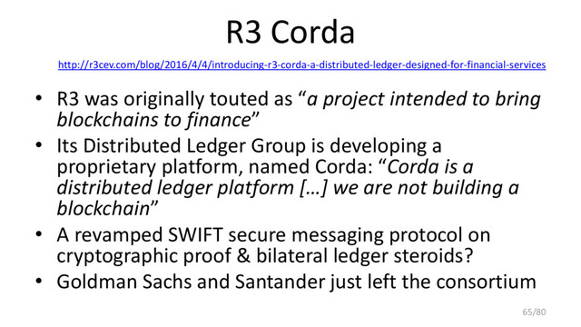 R3 Corda
http://r3cev.com/blog/2016/4/4/introducing-r3-corda-a-distributed-ledger-designed-for-financial-services
• R3 was originally touted as “a project intended to bring
blockchains to finance”
• Its Distributed Ledger Group is developing a
proprietary platform, named Corda: “Corda is a
distributed ledger platform […] we are not building a
blockchain”
• A revamped SWIFT secure messaging protocol on
cryptographic proof & bilateral ledger steroids?
• Goldman Sachs and Santander just left the consortium
65/80

