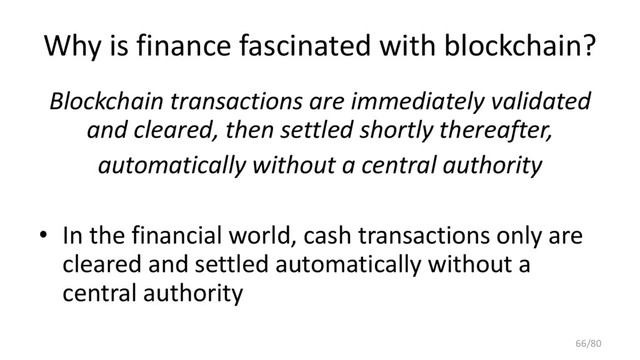 Why is finance fascinated with blockchain?
Blockchain transactions are immediately validated
and cleared, then settled shortly thereafter,
automatically without a central authority
• In the financial world, cash transactions only are
cleared and settled automatically without a
central authority
66/80
