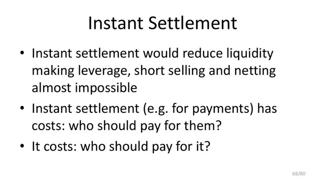 Instant Settlement
• Instant settlement would reduce liquidity
making leverage, short selling and netting
almost impossible
• Instant settlement (e.g. for payments) has
costs: who should pay for them?
• It costs: who should pay for it?
68/80
