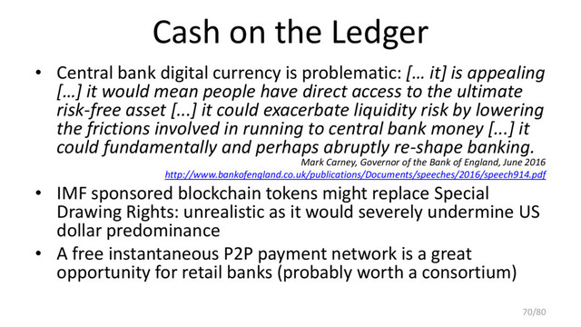 Cash on the Ledger
• Central bank digital currency is problematic: [… it] is appealing
[…] it would mean people have direct access to the ultimate
risk-free asset [...] it could exacerbate liquidity risk by lowering
the frictions involved in running to central bank money [...] it
could fundamentally and perhaps abruptly re-shape banking.
Mark Carney, Governor of the Bank of England, June 2016
http://www.bankofengland.co.uk/publications/Documents/speeches/2016/speech914.pdf
• IMF sponsored blockchain tokens might replace Special
Drawing Rights: unrealistic as it would severely undermine US
dollar predominance
• A free instantaneous P2P payment network is a great
opportunity for retail banks (probably worth a consortium)
70/80
