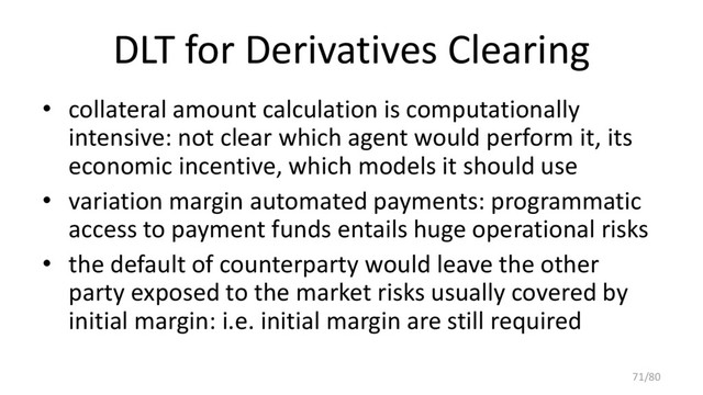 DLT for Derivatives Clearing
• collateral amount calculation is computationally
intensive: not clear which agent would perform it, its
economic incentive, which models it should use
• variation margin automated payments: programmatic
access to payment funds entails huge operational risks
• the default of counterparty would leave the other
party exposed to the market risks usually covered by
initial margin: i.e. initial margin are still required
71/80

