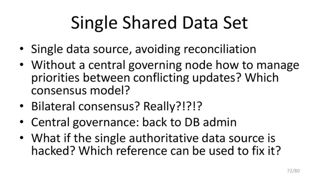 Single Shared Data Set
• Single data source, avoiding reconciliation
• Without a central governing node how to manage
priorities between conflicting updates? Which
consensus model?
• Bilateral consensus? Really?!?!?
• Central governance: back to DB admin
• What if the single authoritative data source is
hacked? Which reference can be used to fix it?
72/80
