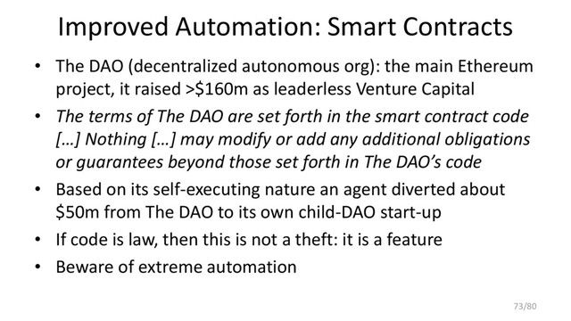 Improved Automation: Smart Contracts
• The DAO (decentralized autonomous org): the main Ethereum
project, it raised >$160m as leaderless Venture Capital
• The terms of The DAO are set forth in the smart contract code
[…] Nothing […] may modify or add any additional obligations
or guarantees beyond those set forth in The DAO’s code
• Based on its self-executing nature an agent diverted about
$50m from The DAO to its own child-DAO start-up
• If code is law, then this is not a theft: it is a feature
• Beware of extreme automation
73/80
