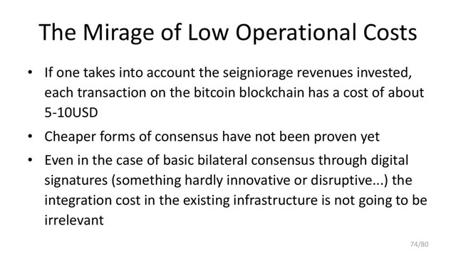 The Mirage of Low Operational Costs
• If one takes into account the seigniorage revenues invested,
each transaction on the bitcoin blockchain has a cost of about
5-10USD
• Cheaper forms of consensus have not been proven yet
• Even in the case of basic bilateral consensus through digital
signatures (something hardly innovative or disruptive...) the
integration cost in the existing infrastructure is not going to be
irrelevant
74/80
