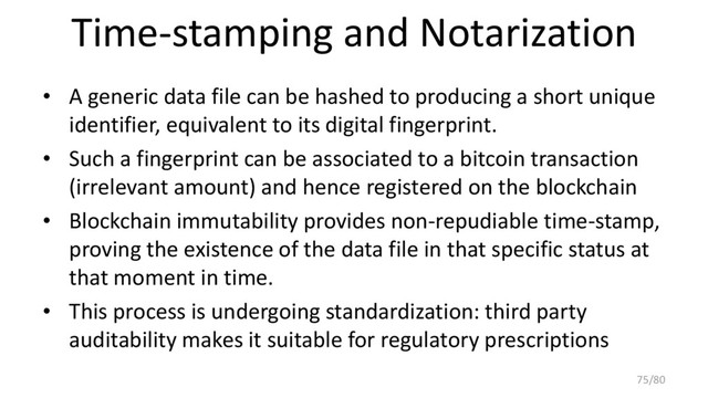 Time-stamping and Notarization
• A generic data file can be hashed to producing a short unique
identifier, equivalent to its digital fingerprint.
• Such a fingerprint can be associated to a bitcoin transaction
(irrelevant amount) and hence registered on the blockchain
• Blockchain immutability provides non-repudiable time-stamp,
proving the existence of the data file in that specific status at
that moment in time.
• This process is undergoing standardization: third party
auditability makes it suitable for regulatory prescriptions
75/80
