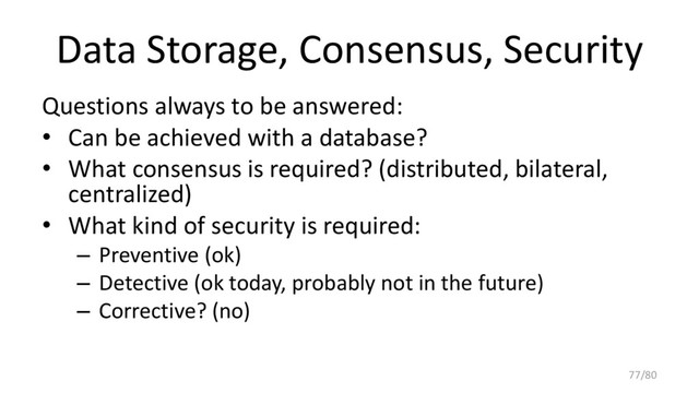 Data Storage, Consensus, Security
Questions always to be answered:
• Can be achieved with a database?
• What consensus is required? (distributed, bilateral,
centralized)
• What kind of security is required:
– Preventive (ok)
– Detective (ok today, probably not in the future)
– Corrective? (no)
77/80
