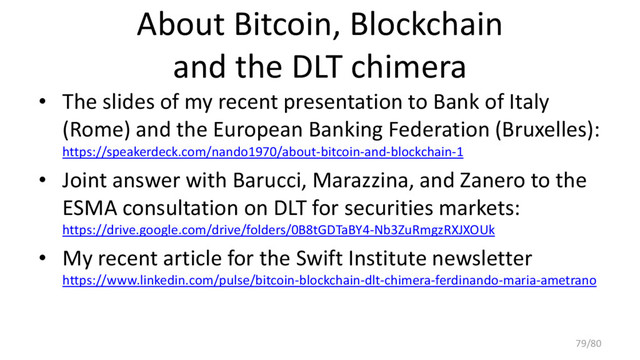About Bitcoin, Blockchain
and the DLT chimera
• The slides of my recent presentation to Bank of Italy
(Rome) and the European Banking Federation (Bruxelles):
https://speakerdeck.com/nando1970/about-bitcoin-and-blockchain-1
• Joint answer with Barucci, Marazzina, and Zanero to the
ESMA consultation on DLT for securities markets:
https://drive.google.com/drive/folders/0B8tGDTaBY4-Nb3ZuRmgzRXJXOUk
• My recent article for the Swift Institute newsletter
https://www.linkedin.com/pulse/bitcoin-blockchain-dlt-chimera-ferdinando-maria-ametrano
79/80
