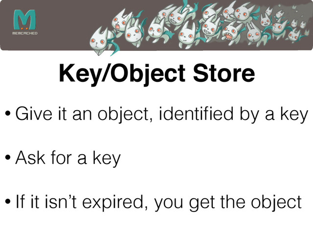 Key/Object Store
• Give it an object, identiﬁed by a key 
• Ask for a key 
• If it isn’t expired, you get the object
