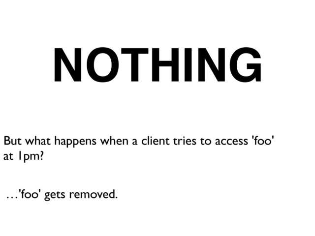 But what happens when a client tries to access 'foo'	

at 1pm?
…'foo' gets removed.
NOTHING
