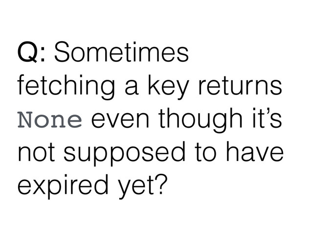 Q: Sometimes
fetching a key returns
None even though it’s
not supposed to have
expired yet?
