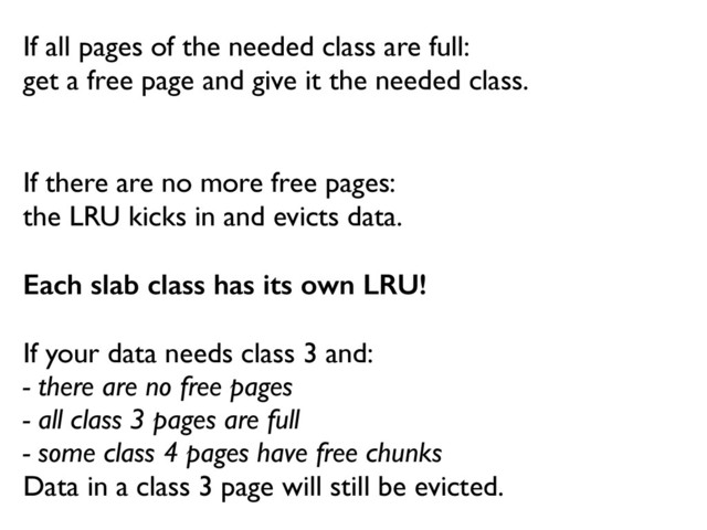 If all pages of the needed class are full:	

get a free page and give it the needed class.
If there are no more free pages:  
the LRU kicks in and evicts data.
Each slab class has its own LRU!
"
If your data needs class 3 and:	

- there are no free pages	

- all class 3 pages are full	

- some class 4 pages have free chunks	

Data in a class 3 page will still be evicted.
