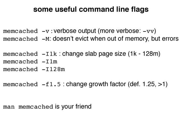 some useful command line ﬂags
memcached -v : verbose output (more verbose: -vv)	

memcached -M: doesn’t evict when out of memory, but errors	

"
memcached -I1k : change slab page size (1k - 128m)	

memcached -I1m!
memcached -I128m!
"
memcached -f1.5 : change growth factor (def. 1.25, >1)	

"
"
man memcached is your friend
