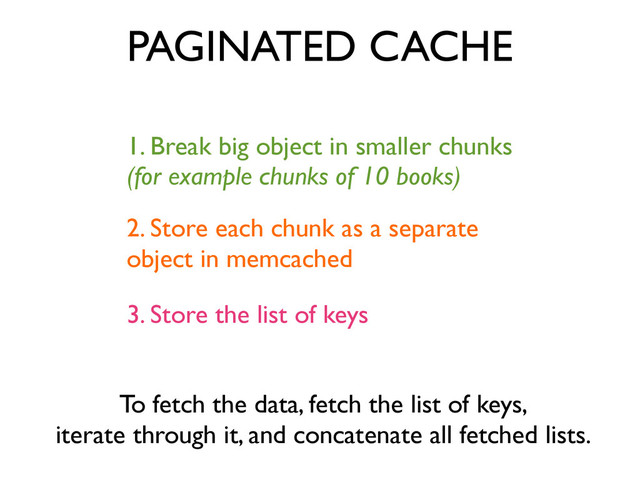 1. Break big object in smaller chunks	

(for example chunks of 10 books)
PAGINATED CACHE
2. Store each chunk as a separate	

object in memcached
3. Store the list of keys
To fetch the data, fetch the list of keys,	

iterate through it, and concatenate all fetched lists.
