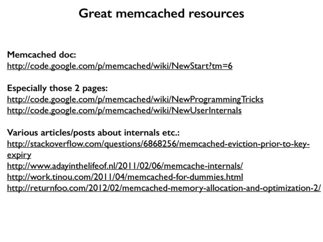 Great memcached resources
Memcached doc:
http://code.google.com/p/memcached/wiki/NewStart?tm=6	

"
Especially those 2 pages:
http://code.google.com/p/memcached/wiki/NewProgrammingTricks	

http://code.google.com/p/memcached/wiki/NewUserInternals	

"
Various articles/posts about internals etc.:
http://stackoverﬂow.com/questions/6868256/memcached-eviction-prior-to-key-
expiry	

http://www.adayinthelifeof.nl/2011/02/06/memcache-internals/	

http://work.tinou.com/2011/04/memcached-for-dummies.html	

http://returnfoo.com/2012/02/memcached-memory-allocation-and-optimization-2/	

