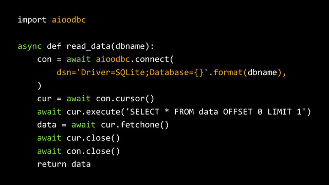 import aioodbc
async def read_data(dbname):
con = await aioodbc.connect(
dsn='Driver=SQLite;Database={}'.format(dbname),
)
cur = await con.cursor()
await cur.execute('SELECT * FROM data OFFSET 0 LIMIT 1')
data = await cur.fetchone()
await cur.close()
await con.close()
return data
