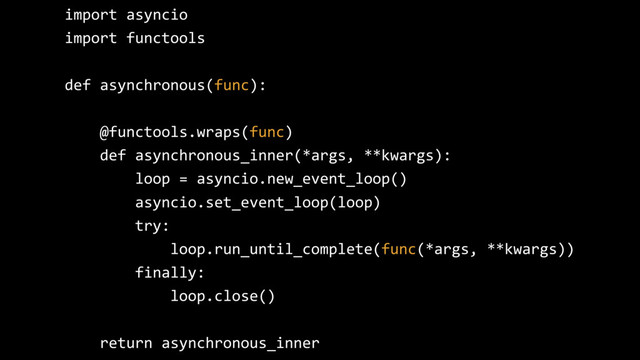 import asyncio
import functools
def asynchronous(func):
@functools.wraps(func)
def asynchronous_inner(*args, **kwargs):
loop = asyncio.new_event_loop()
asyncio.set_event_loop(loop)
try:
loop.run_until_complete(func(*args, **kwargs))
finally:
loop.close()
return asynchronous_inner
