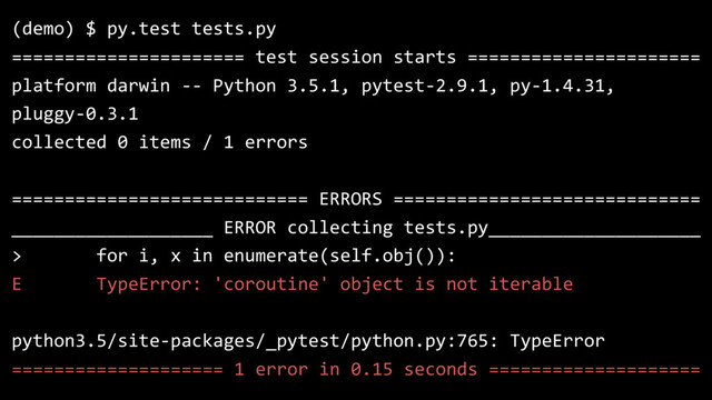 (demo) $ py.test tests.py
====================== test session starts ======================
platform darwin -- Python 3.5.1, pytest-2.9.1, py-1.4.31,
pluggy-0.3.1
collected 0 items / 1 errors
============================ ERRORS =============================
___________________ ERROR collecting tests.py____________________
> for i, x in enumerate(self.obj()):
E TypeError: 'coroutine' object is not iterable
python3.5/site-packages/_pytest/python.py:765: TypeError
==================== 1 error in 0.15 seconds ====================
