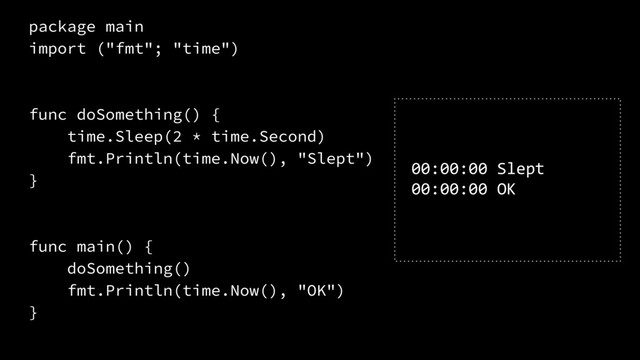 package main
import ("fmt"; "time")
func doSomething() {
time.Sleep(2 * time.Second)
fmt.Println(time.Now(), "Slept")
}
func main() {
doSomething()
fmt.Println(time.Now(), "OK")
}
00:00:00 Slept
00:00:00 OK
