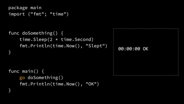 package main
import ("fmt"; "time")
func doSomething() {
time.Sleep(2 * time.Second)
fmt.Println(time.Now(), "Slept")
}
func main() {
go doSomething()
fmt.Println(time.Now(), "OK")
}
00:00:00 OK
