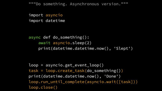 """Do something. Asynchronous version."""
import asyncio
import datetime
async def do_something():
await asyncio.sleep(2)
print(datetime.datetime.now(), 'Slept')
loop = asyncio.get_event_loop()
task = loop.create_task(do_something())
print(datetime.datetime.now(), 'Done')
loop.run_until_complete(asyncio.wait([task]))
loop.close()
