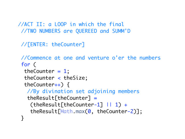 //ACT II: a LOOP in which the final
//TWO NUMBERS are QUEREED and SUMM'D
//[ENTER: theCounter]
//Commence at one and venture o'er the numbers
for (
theCounter = 1;
theCounter < theSize;
theCounter++) {
//By divination set adjoining members
theResult[theCounter] =
(theResult[theCounter-1] || 1) +
theResult[Math.max(0, theCounter-2)];
}
